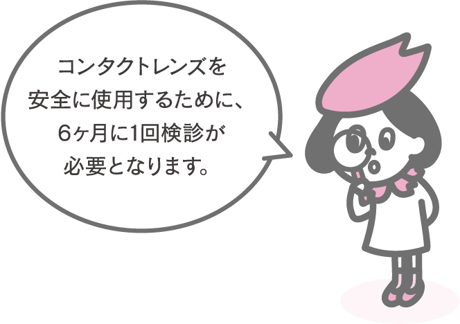 コンタクトレンズを安全に使用するために、6ヶ月に1回検診が必要となります。